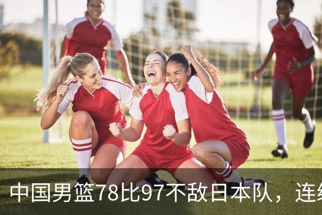 中国男篮78比97不敌日本队，连续两届无缘亚运会决赛
